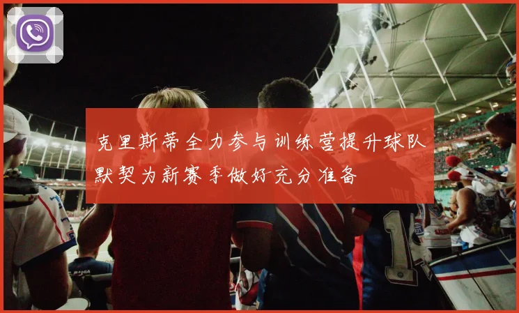 克里斯蒂全力参与训练营提升球队默契为新赛季做好充分准备