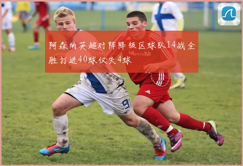 阿森纳英超对阵降级区球队14战全胜打进40球仅失4球