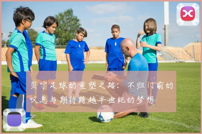 贝宁足球的重塑之路：不归门前的叹息与期待跨越半世纪的梦想