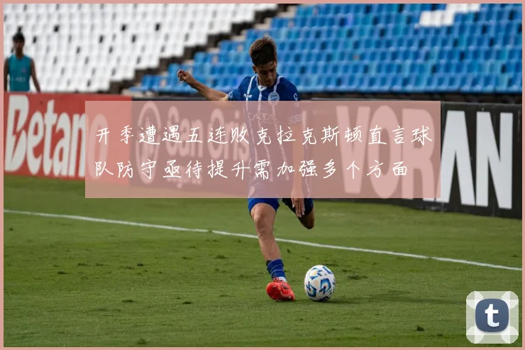 开季遭遇五连败克拉克斯顿直言球队防守亟待提升需加强多个方面