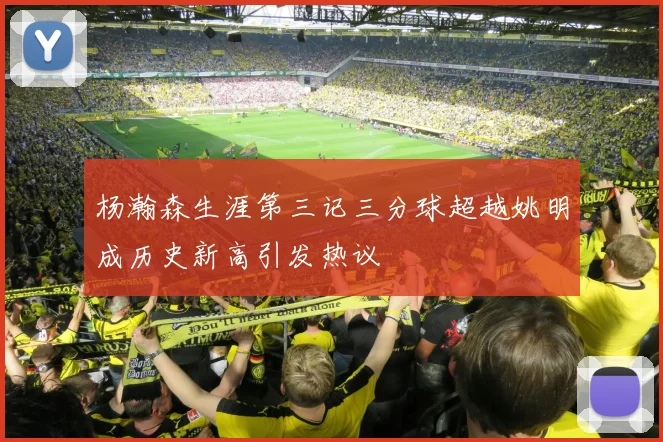 杨瀚森生涯第三记三分球超越姚明成历史新高引发热议
