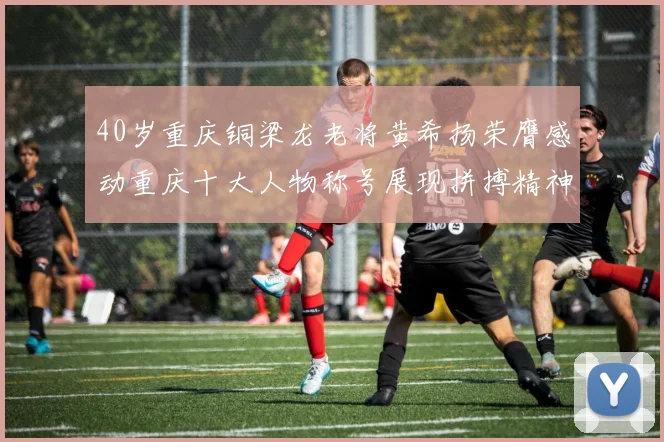 40岁重庆铜梁龙老将黄希扬荣膺感动重庆十大人物称号展现拼搏精神