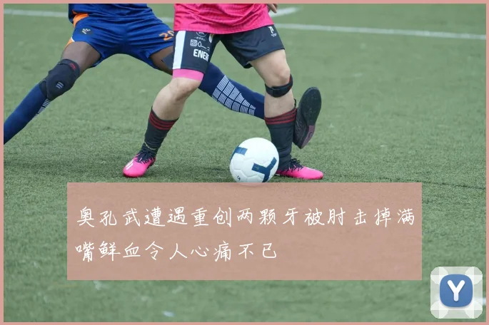 奥孔武遭遇重创两颗牙被肘击掉满嘴鲜血令人心痛不已