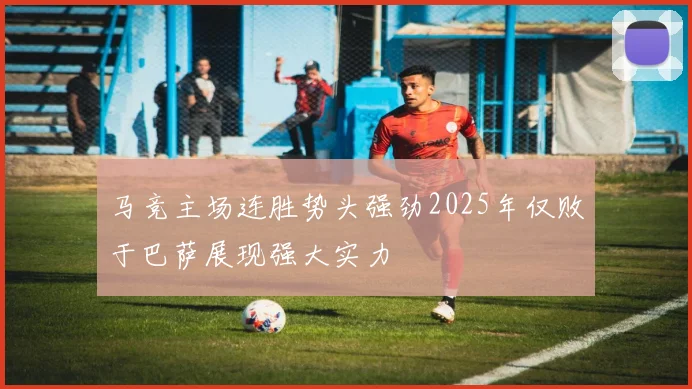 马竞主场连胜势头强劲2025年仅败于巴萨展现强大实力