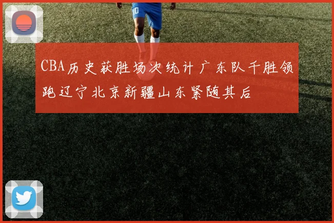 CBA历史获胜场次统计广东队千胜领跑辽宁北京新疆山东紧随其后