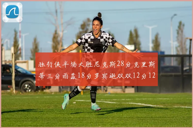 独行侠半场大胜尼克斯28分克里斯蒂三分雨轰18分罗宾逊双双12分12篮板表现出色