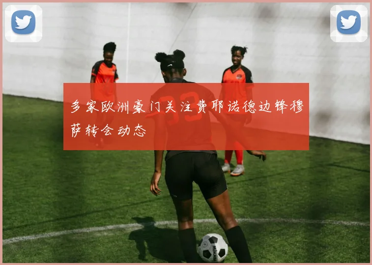 多家欧洲豪门关注费耶诺德边锋穆萨转会动态