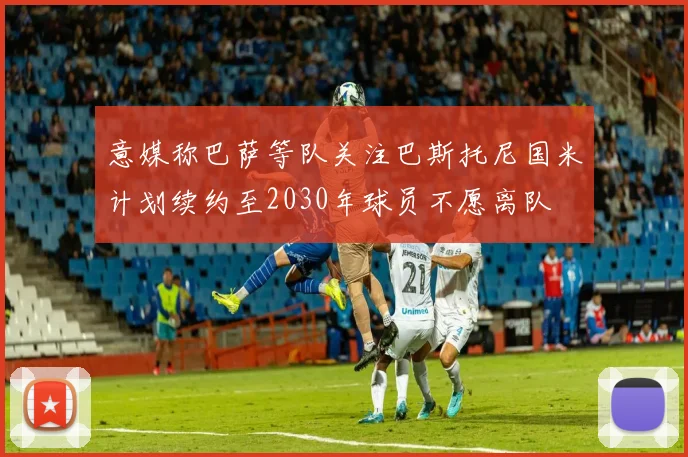 意媒称巴萨等队关注巴斯托尼国米计划续约至2030年球员不愿离队
