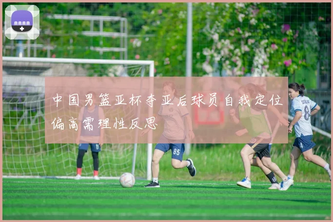 中国男篮亚杯夺亚后球员自我定位偏高需理性反思