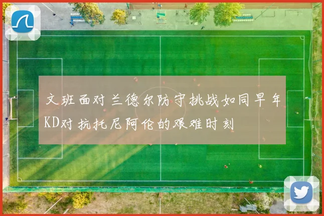 文班面对兰德尔防守挑战如同早年KD对抗托尼阿伦的艰难时刻