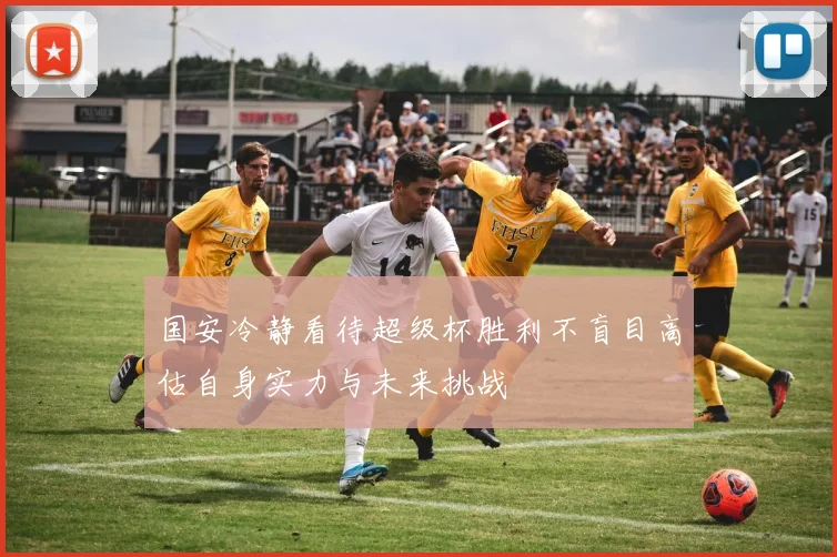国安冷静看待超级杯胜利不盲目高估自身实力与未来挑战