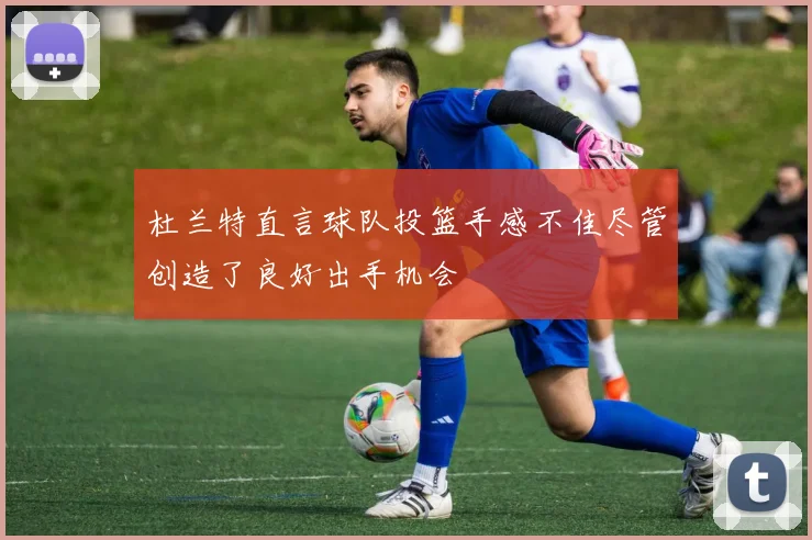 杜兰特直言球队投篮手感不佳尽管创造了良好出手机会