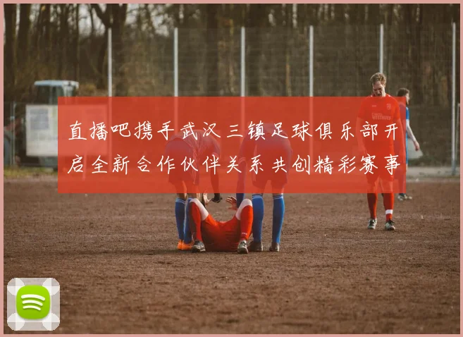 直播吧携手武汉三镇足球俱乐部开启全新合作伙伴关系共创精彩赛事体验