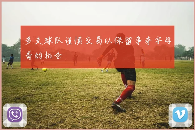 多支球队谨慎交易以保留争夺字母哥的机会