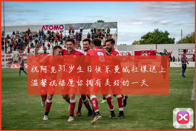 祝阿克31岁生日快乐曼城社媒送上温馨祝福愿你拥有美好的一天
