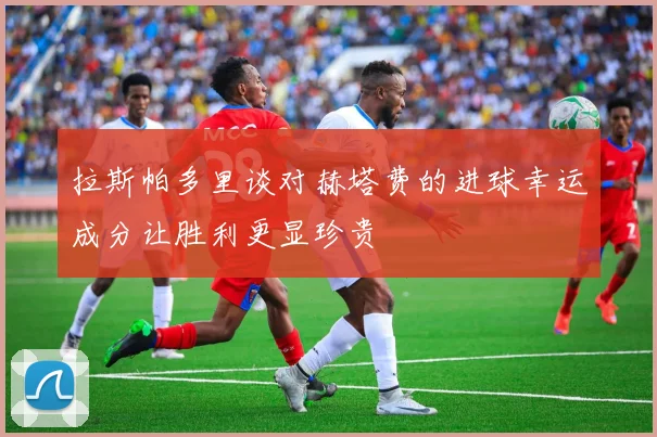 拉斯帕多里谈对赫塔费的进球幸运成分让胜利更显珍贵