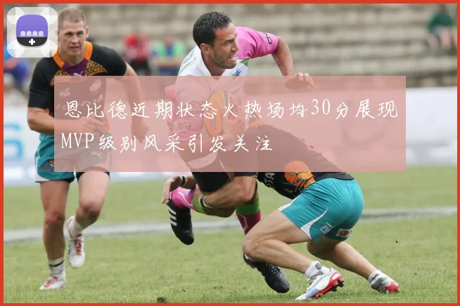 恩比德近期状态火热场均30分展现MVP级别风采引发关注