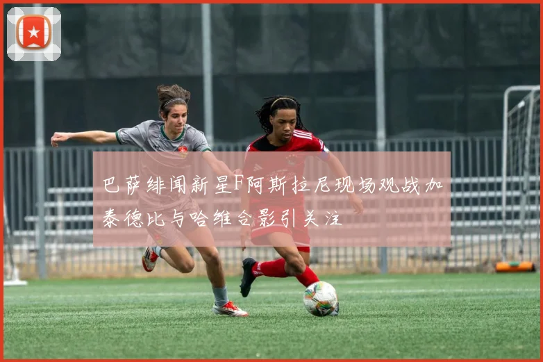 巴萨绯闻新星F阿斯拉尼现场观战加泰德比与哈维合影引关注