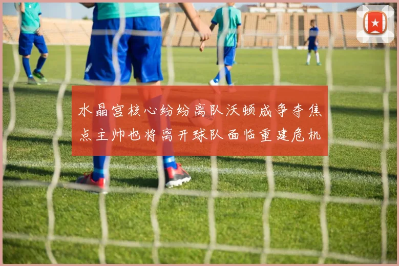 水晶宫核心纷纷离队沃顿成争夺焦点主帅也将离开球队面临重建危机
