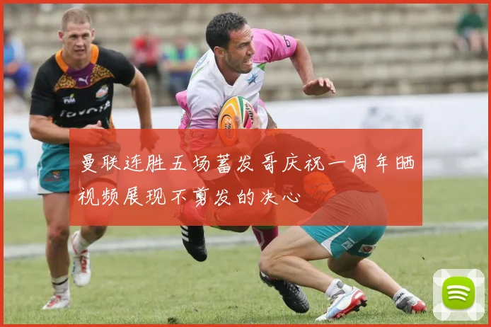 曼联连胜五场蓄发哥庆祝一周年晒视频展现不剪发的决心