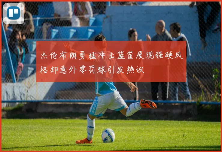 杰伦布朗勇猛冲击篮筐展现强硬风格却意外零罚球引发热议