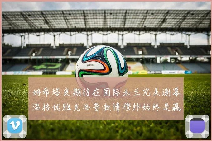 姆希塔良期待在国际米兰完美谢幕温格优雅克洛普激情穆帅始终是赢家