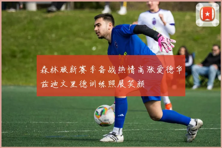 森林狼新赛季备战热情高涨爱德华兹迪文里德训练照展笑颜
