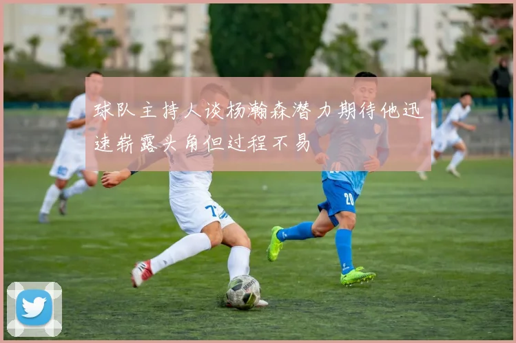 球队主持人谈杨瀚森潜力期待他迅速崭露头角但过程不易