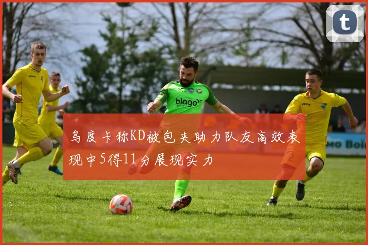 乌度卡称KD被包夹助力队友高效表现中5得11分展现实力