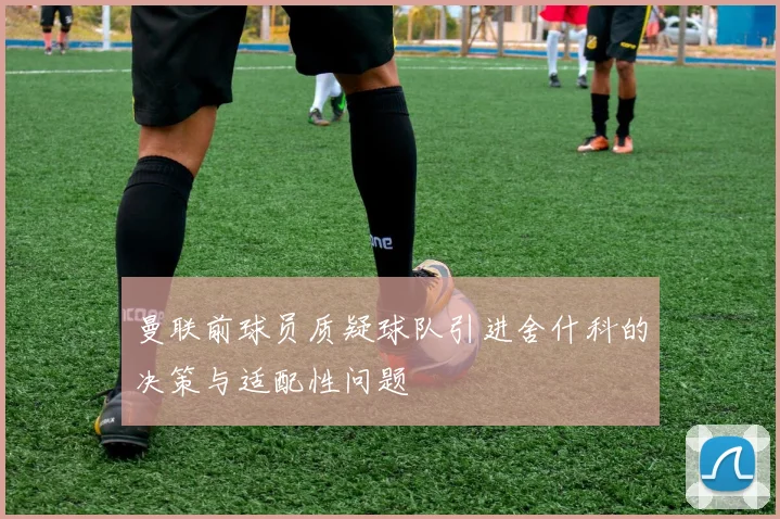 曼联前球员质疑球队引进舍什科的决策与适配性问题