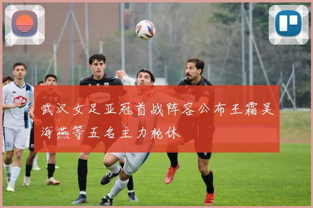 武汉女足亚冠首战阵容公布王霜吴海燕等五名主力轮休