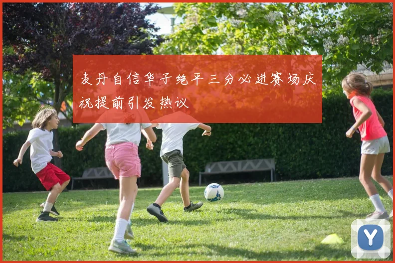 麦丹自信华子绝平三分必进赛场庆祝提前引发热议