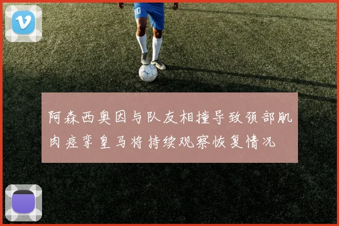 阿森西奥因与队友相撞导致颈部肌肉痉挛皇马将持续观察恢复情况