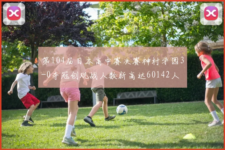 第104届日本高中赛决赛神村学园3-0夺冠创观战人数新高达60142人