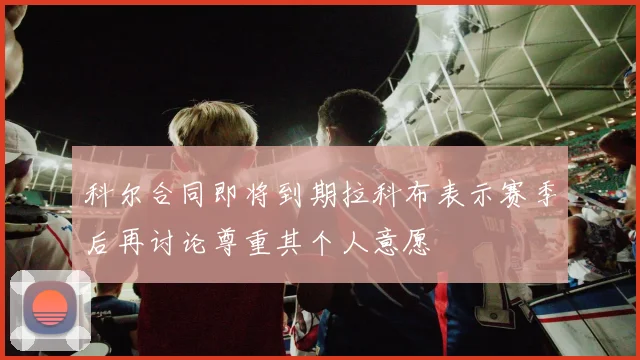 科尔合同即将到期拉科布表示赛季后再讨论尊重其个人意愿