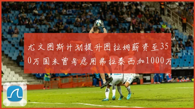 尤文图斯计划提升图拉姆薪资至350万国米曾考虑用弗拉泰西加1000万交易