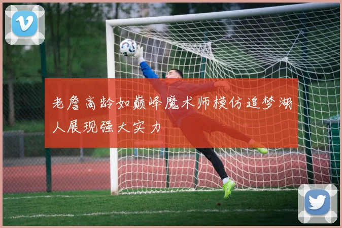 老詹高龄如巅峰魔术师模仿追梦湖人展现强大实力