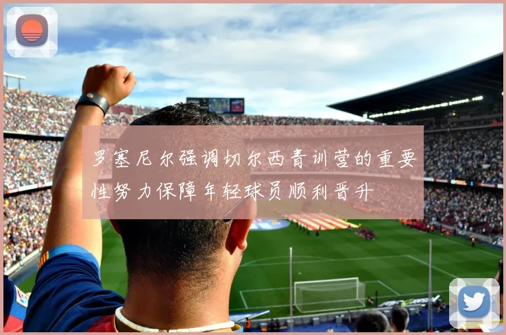 罗塞尼尔强调切尔西青训营的重要性努力保障年轻球员顺利晋升
