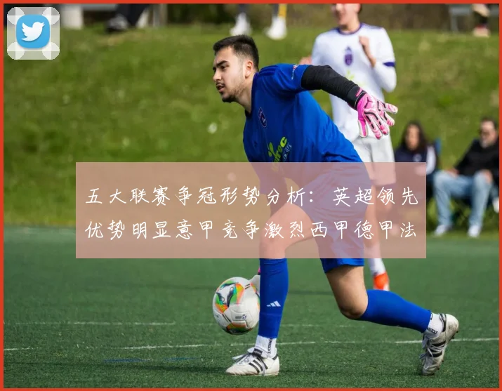 五大联赛争冠形势分析：英超领先优势明显意甲竞争激烈西甲德甲法甲差距各异