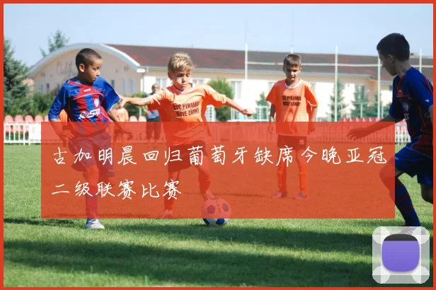 古加明晨回归葡萄牙缺席今晚亚冠二级联赛比赛