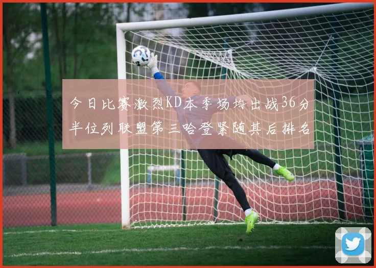 今日比赛激烈KD本季场均出战36分半位列联盟第三哈登紧随其后排名第七