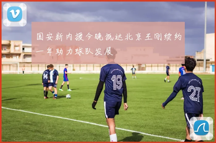 国安新内援今晚抵达北京王刚续约一年助力球队发展