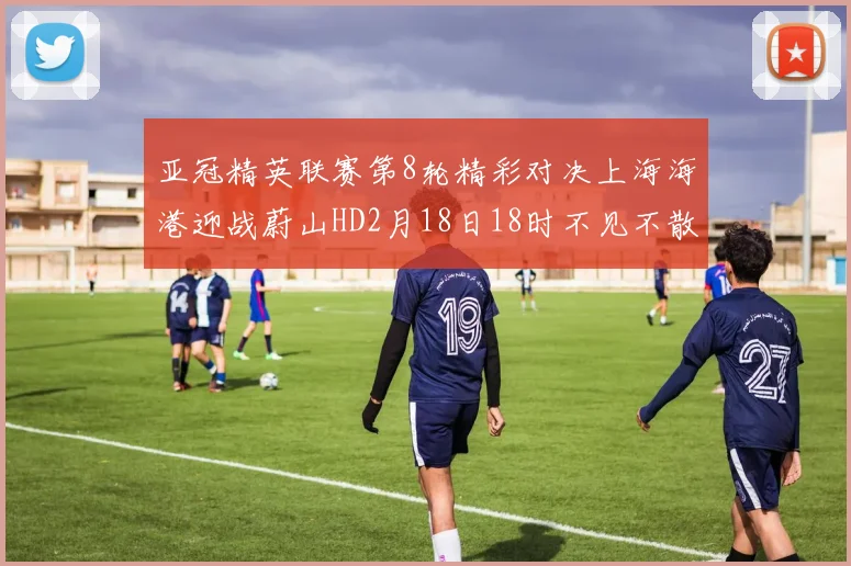 亚冠精英联赛第8轮精彩对决上海海港迎战蔚山HD2月18日18时不见不散
